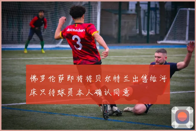 佛罗伦萨即将将贝尔特兰出售给河床只待球员本人确认同意