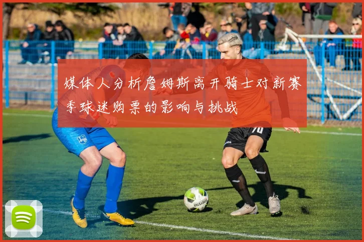 媒体人分析詹姆斯离开骑士对新赛季球迷购票的影响与挑战