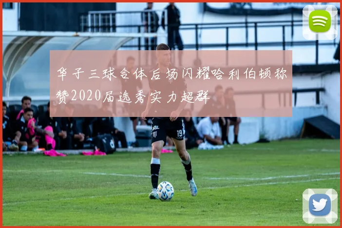 华子三球合体后场闪耀哈利伯顿称赞2020届选秀实力超群