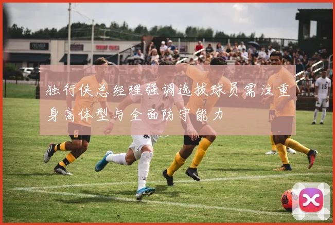 独行侠总经理强调选拔球员需注重身高体型与全面防守能力