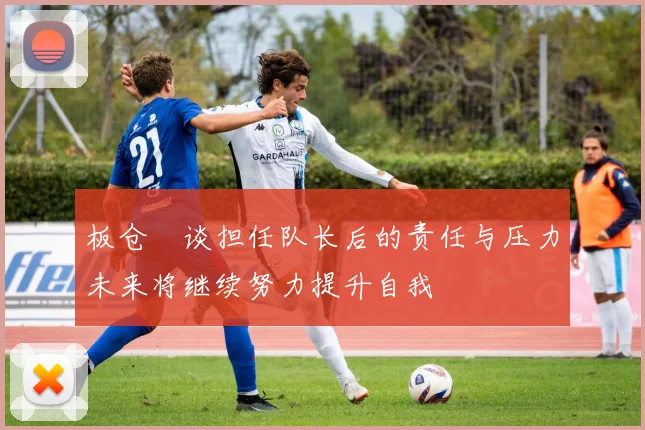 板仓滉谈担任队长后的责任与压力未来将继续努力提升自我