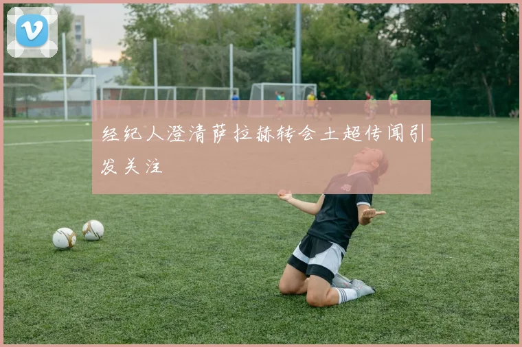 经纪人澄清萨拉赫转会土超传闻引发关注