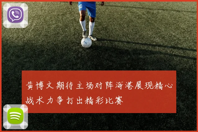 黄博文期待主场对阵海港展现精心战术力争打出精彩比赛