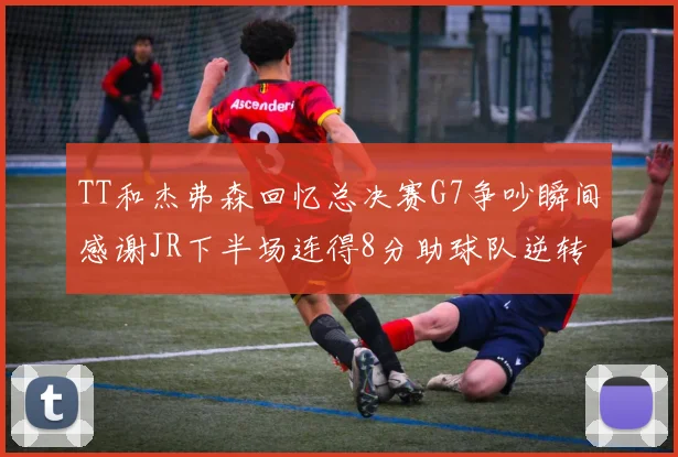 TT和杰弗森回忆总决赛G7争吵瞬间感谢JR下半场连得8分助球队逆转