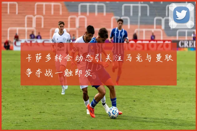 卡萨多转会动态引关注马竞与曼联争夺战一触即发