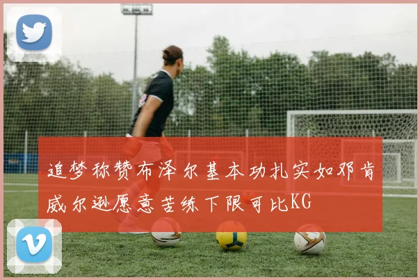 追梦称赞布泽尔基本功扎实如邓肯威尔逊愿意苦练下限可比KG